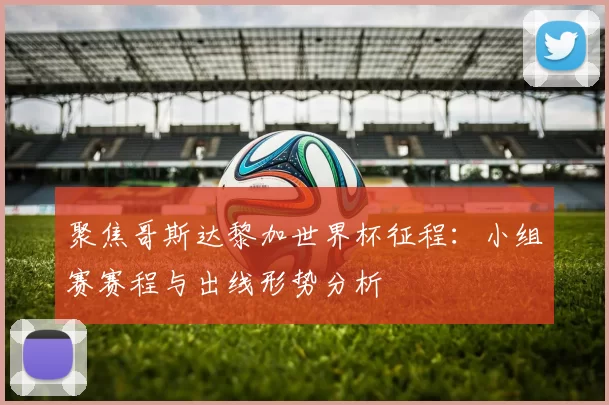 聚焦哥斯达黎加世界杯征程:小组赛赛程与出线形势分析