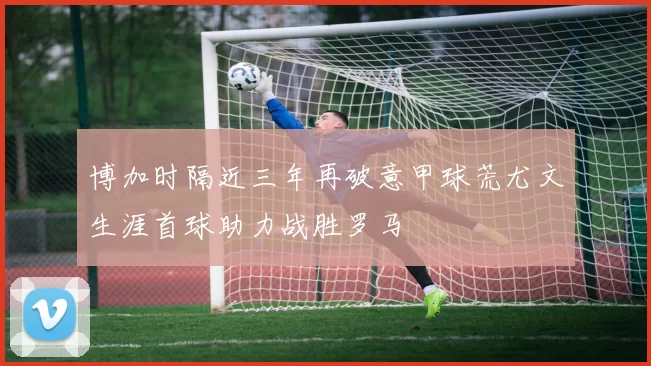 博加时隔近三年再破意甲球荒尤文生涯首球助力战胜罗马