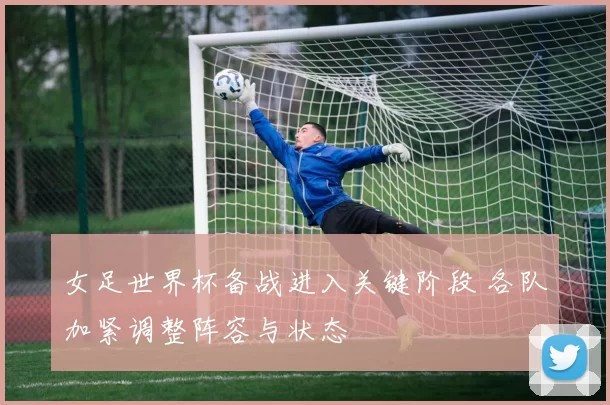 女足世界杯备战进入关键阶段 各队加紧调整阵容与状态