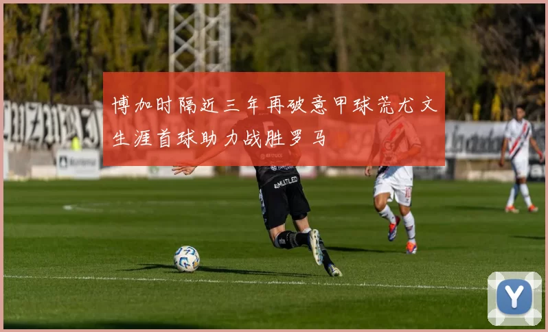 博加时隔近三年再破意甲球荒尤文生涯首球助力战胜罗马