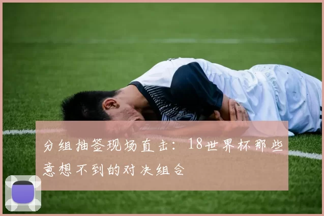 分组抽签现场直击:18世界杯那些意想不到的对决组合