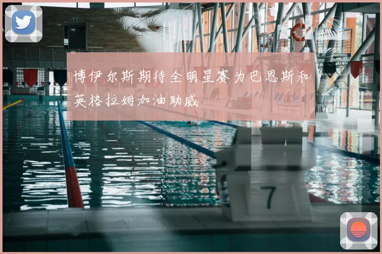博伊尔斯期待全明星赛为巴恩斯和英格拉姆加油助威