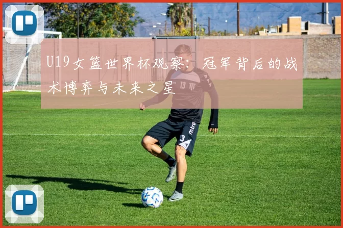 U19女篮世界杯观察：冠军背后的战术博弈与未来之星
