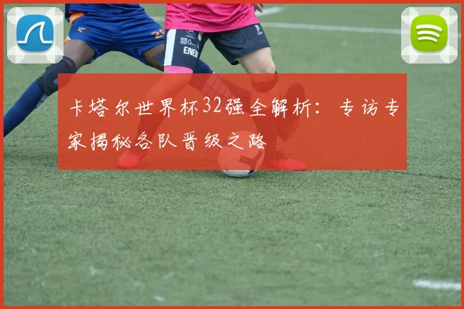 卡塔尔世界杯32强全解析:专访专家揭秘各队晋级之路