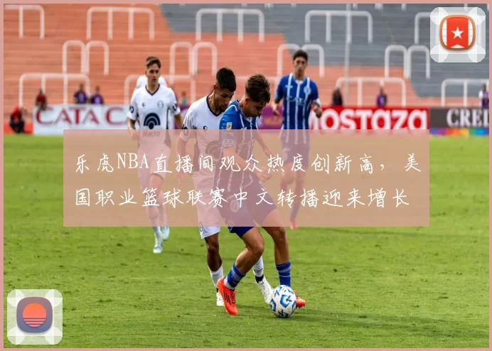乐虎NBA直播间观众热度创新高,美国职业篮球联赛中文转播迎来增长机遇