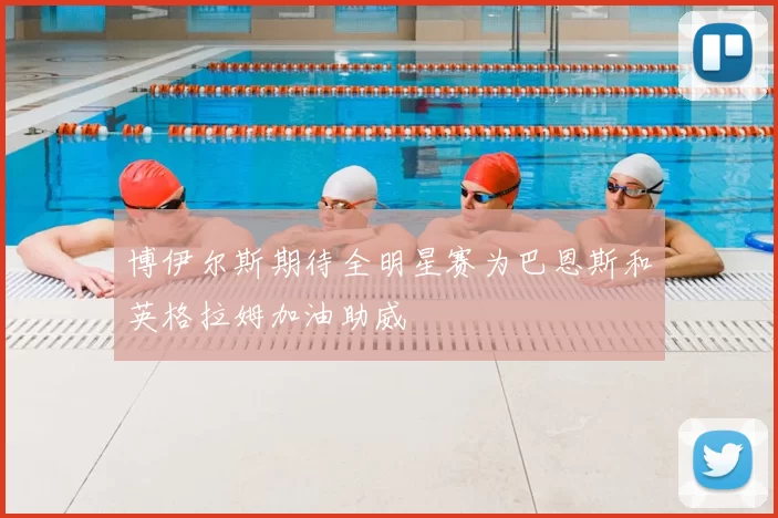 博伊尔斯期待全明星赛为巴恩斯和英格拉姆加油助威