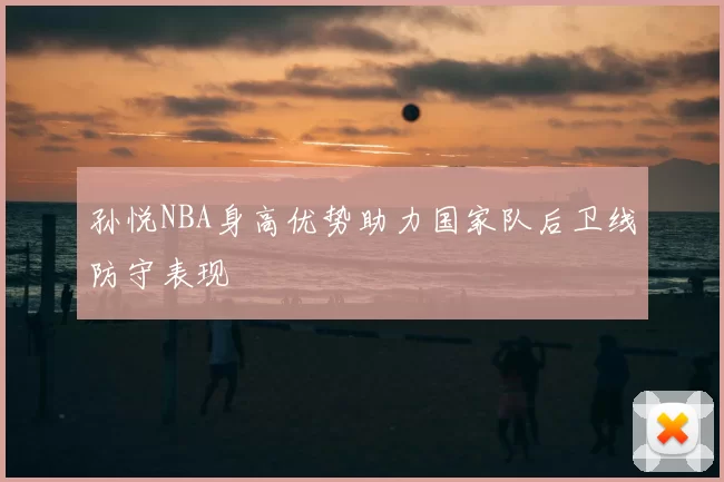 孙悦NBA身高优势助力国家队后卫线防守表现