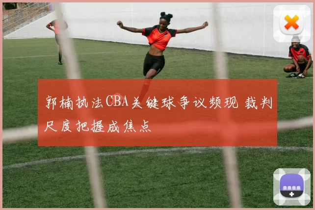 郭楠执法CBA关键球争议频现 裁判尺度把握成焦点