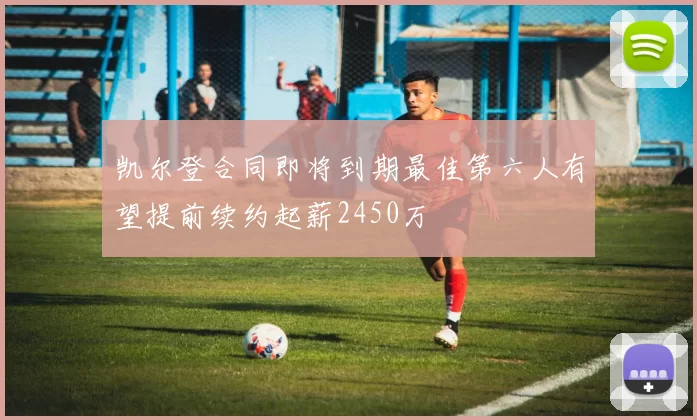 凯尔登合同即将到期最佳第六人有望提前续约起薪2450万