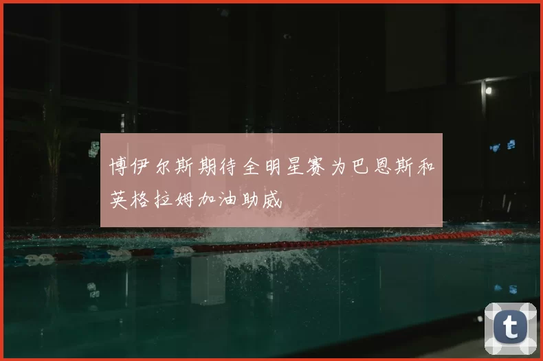 博伊尔斯期待全明星赛为巴恩斯和英格拉姆加油助威