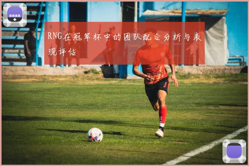 RNG在冠军杯中的团队配合分析与表现评估