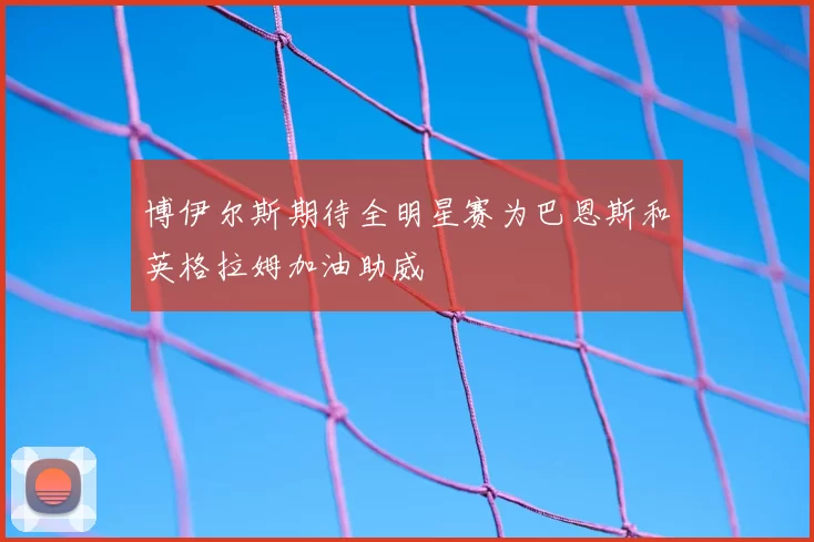 博伊尔斯期待全明星赛为巴恩斯和英格拉姆加油助威