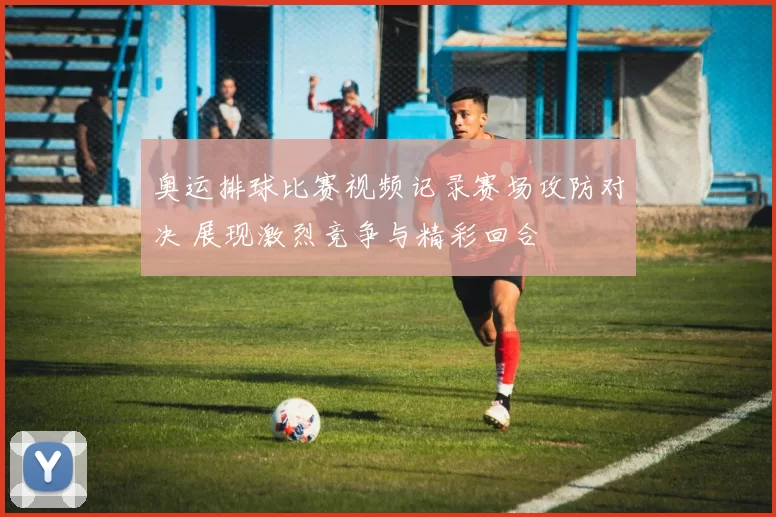 奥运排球比赛视频记录赛场攻防对决 展现激烈竞争与精彩回合