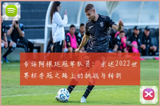 专访阿根廷冠军队员:亲述2022世界杯夺冠之路上的挑战与转折