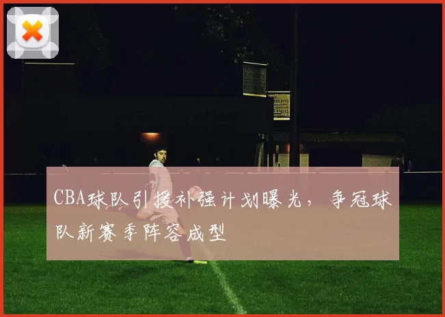 CBA球队引援补强计划曝光，争冠球队新赛季阵容成型
