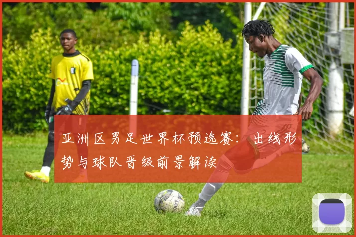 亚洲区男足世界杯预选赛:出线形势与球队晋级前景解读