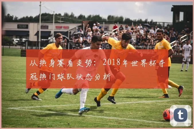 从热身赛看走势：2018年世界杯夺冠热门球队状态分析