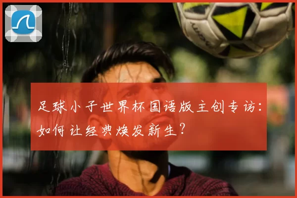 足球小子世界杯国语版主创专访：如何让经典焕发新生？