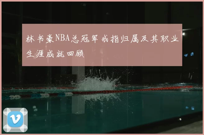 林书豪NBA总冠军戒指归属及其职业生涯成就回顾