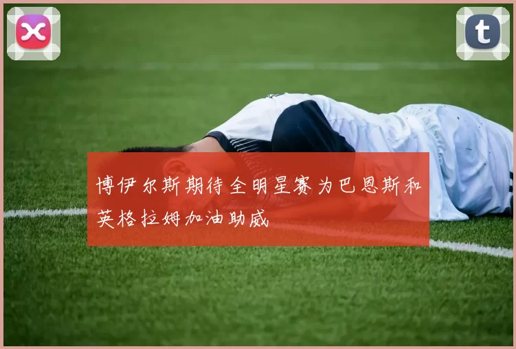 博伊尔斯期待全明星赛为巴恩斯和英格拉姆加油助威