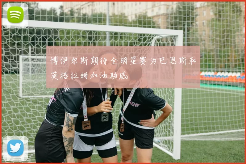 博伊尔斯期待全明星赛为巴恩斯和英格拉姆加油助威