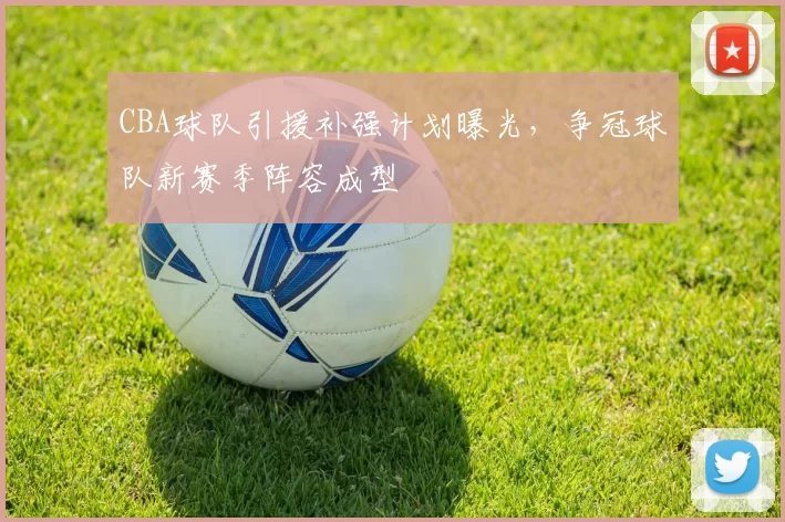 CBA球队引援补强计划曝光,争冠球队新赛季阵容成型