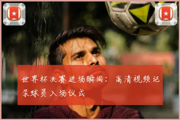 世界杯决赛进场瞬间:高清视频记录球员入场仪式