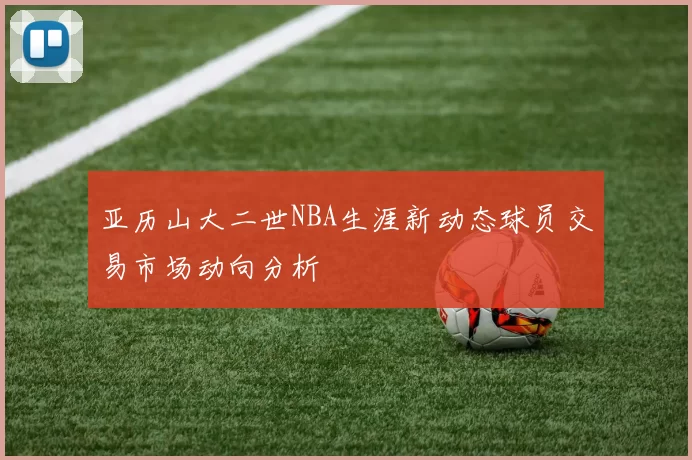 亚历山大二世NBA生涯新动态球员交易市场动向分析
