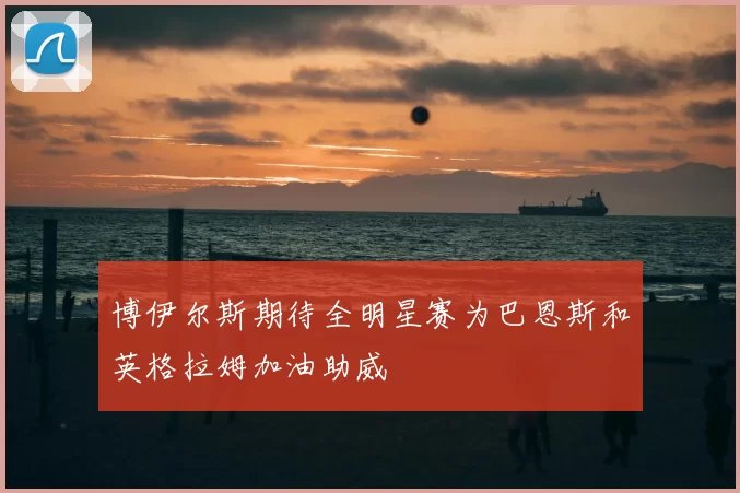 博伊尔斯期待全明星赛为巴恩斯和英格拉姆加油助威