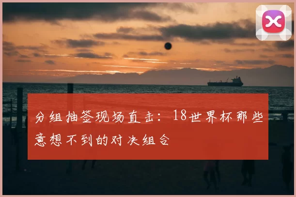 分组抽签现场直击:18世界杯那些意想不到的对决组合
