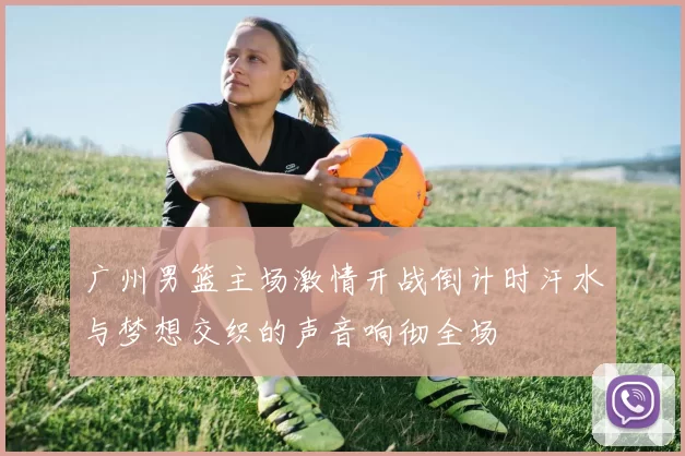 广州男篮主场激情开战倒计时汗水与梦想交织的声音响彻全场