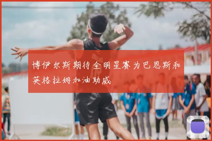博伊尔斯期待全明星赛为巴恩斯和英格拉姆加油助威