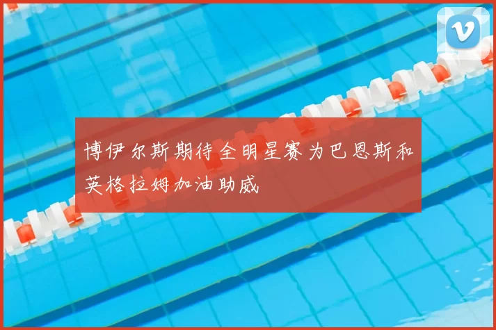 博伊尔斯期待全明星赛为巴恩斯和英格拉姆加油助威