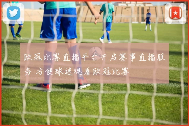 欧冠比赛直播平台开启赛事直播服务 方便球迷观看欧冠比赛
