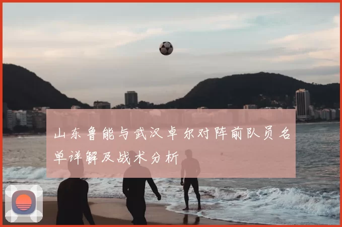 山东鲁能与武汉卓尔对阵前队员名单详解及战术分析