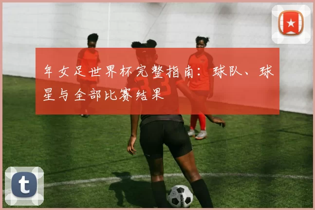 年女足世界杯完整指南：球队、球星与全部比赛结果