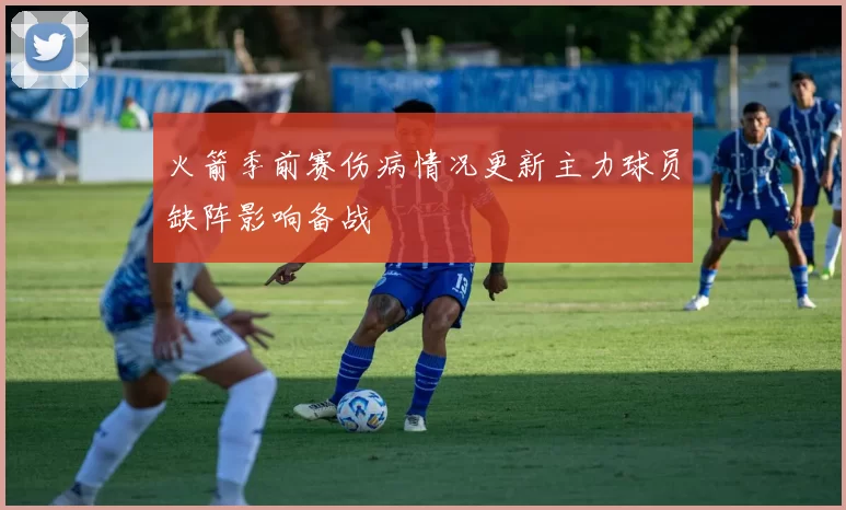 火箭季前赛伤病情况更新主力球员缺阵影响备战