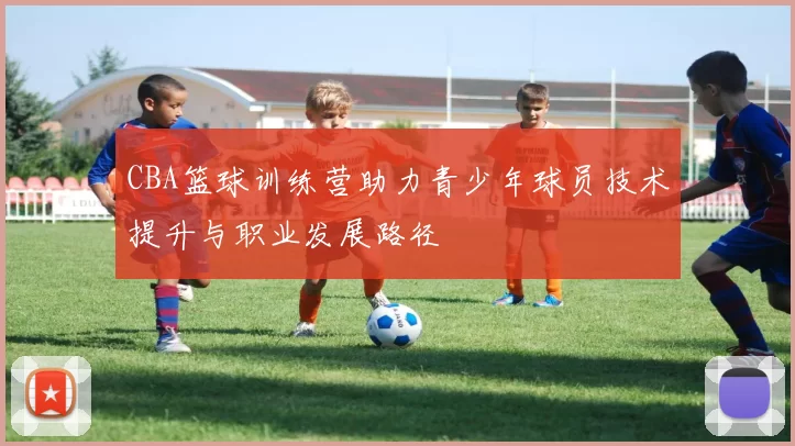 CBA篮球训练营助力青少年球员技术提升与职业发展路径
