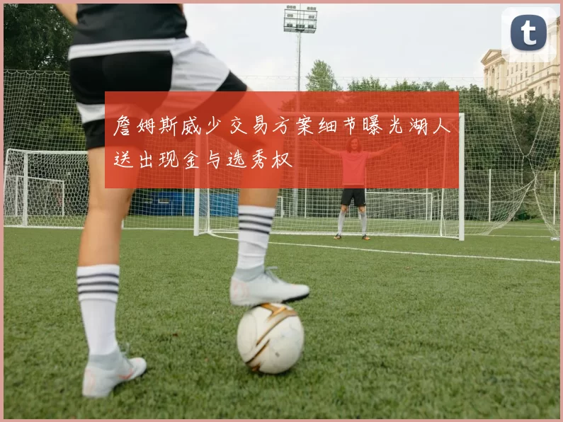 詹姆斯威少交易方案细节曝光湖人送出现金与选秀权