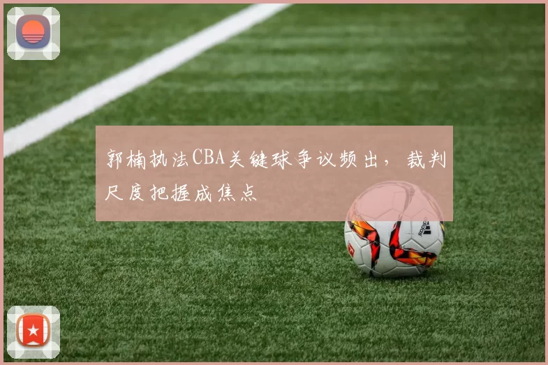 郭楠执法CBA关键球争议频出,裁判尺度把握成焦点