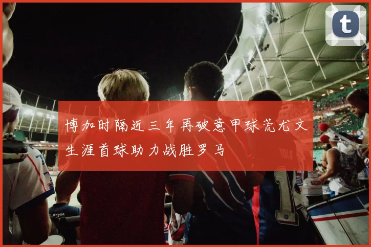 博加时隔近三年再破意甲球荒尤文生涯首球助力战胜罗马