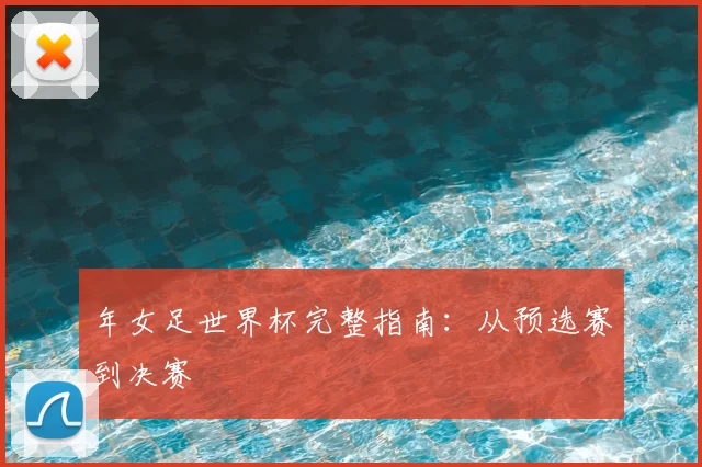 年女足世界杯完整指南：从预选赛到决赛