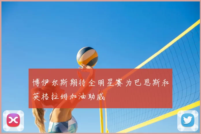 博伊尔斯期待全明星赛为巴恩斯和英格拉姆加油助威