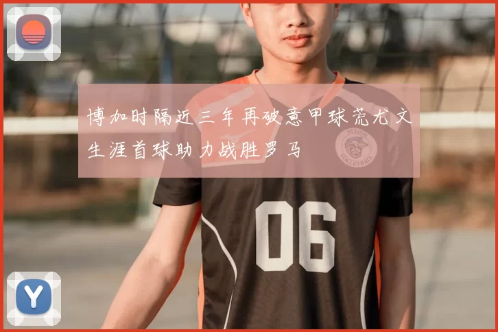 博加时隔近三年再破意甲球荒尤文生涯首球助力战胜罗马
