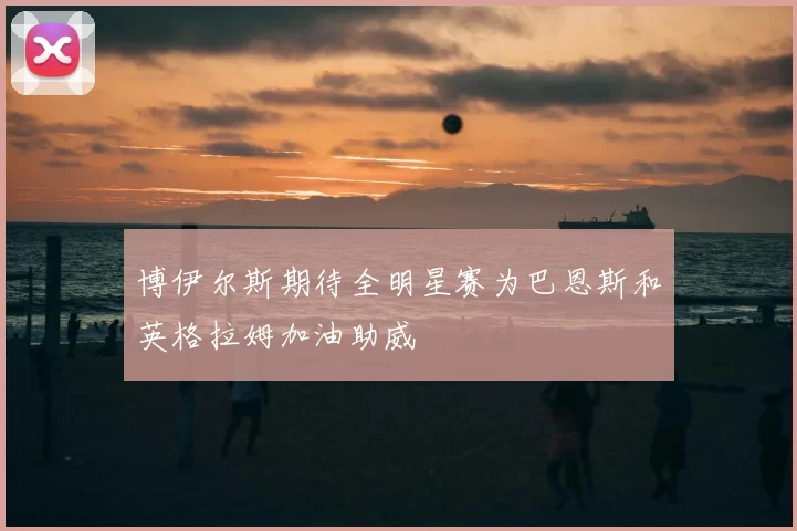 博伊尔斯期待全明星赛为巴恩斯和英格拉姆加油助威