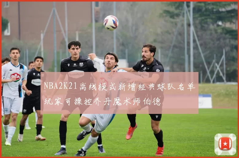 NBA2K21离线模式新增经典球队名单玩家可操控乔丹魔术师伯德