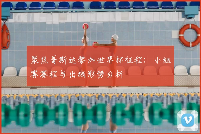 聚焦哥斯达黎加世界杯征程：小组赛赛程与出线形势分析