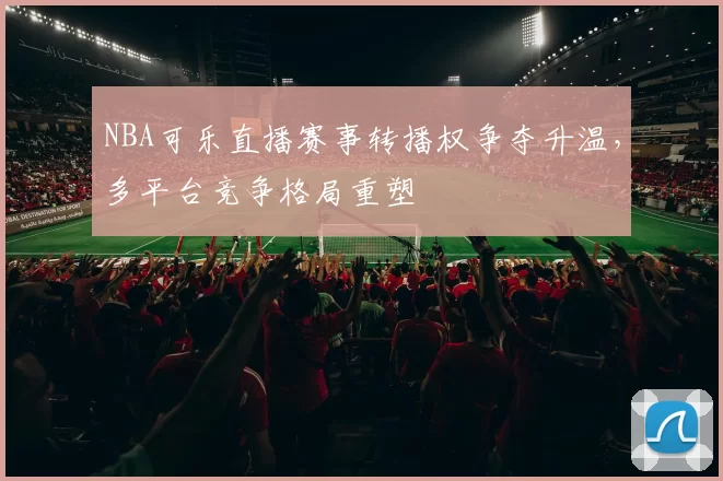 NBA可乐直播赛事转播权争夺升温,多平台竞争格局重塑
