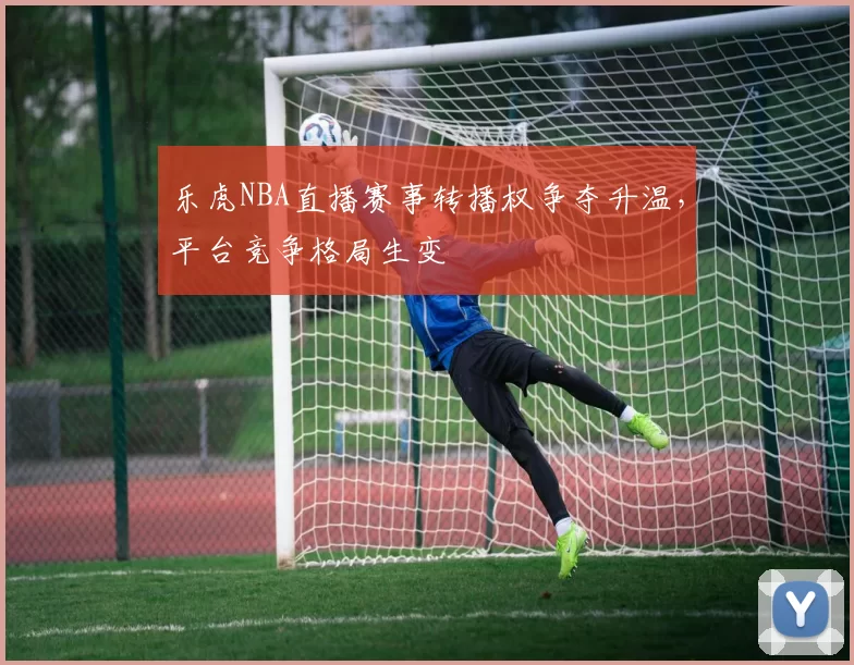 乐虎NBA直播赛事转播权争夺升温,平台竞争格局生变