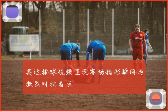 奥运排球视频呈现赛场精彩瞬间与激烈对抗看点